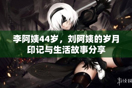 李阿姨44岁，刘阿姨的岁月印记与生活故事分享