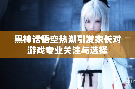 黑神话悟空热潮引发家长对游戏专业关注与选择