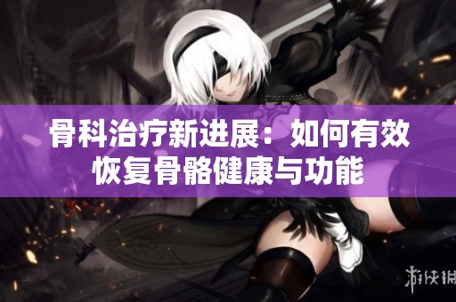 骨科治疗新进展：如何有效恢复骨骼健康与功能