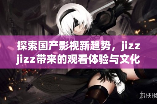 探索国产影视新趋势，jizzjizz带来的观看体验与文化反响