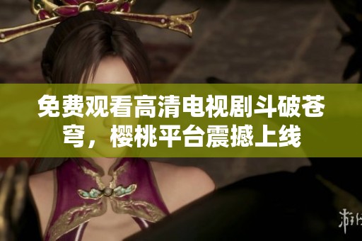 免费观看高清电视剧斗破苍穹，樱桃平台震撼上线