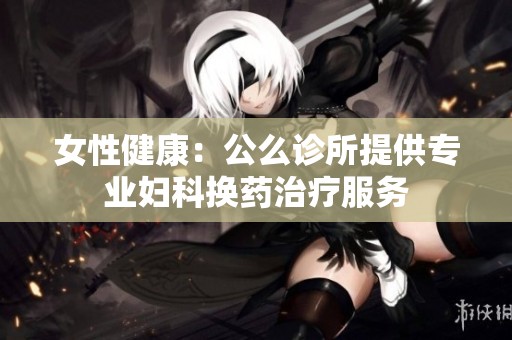 女性健康：公么诊所提供专业妇科换药治疗服务
