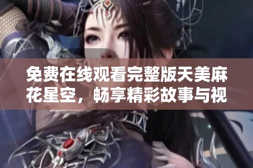 免费在线观看完整版天美麻花星空，畅享精彩故事与视觉盛宴
