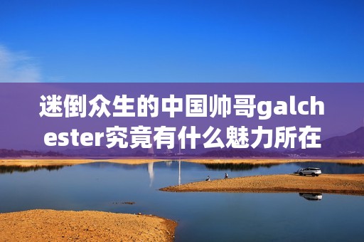 迷倒众生的中国帅哥galchester究竟有什么魅力所在