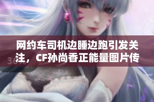 网约车司机边睡边跑引发关注，CF孙尚香正能量图片传递安全出行理念