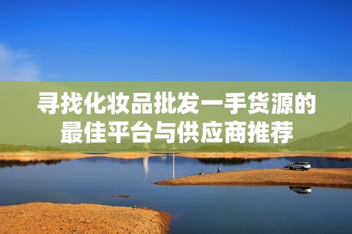 寻找化妆品批发一手货源的最佳平台与供应商推荐