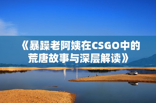 《暴躁老阿姨在CSGO中的荒唐故事与深层解读》