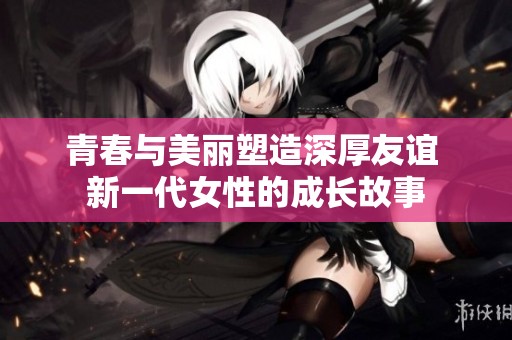 青春与美丽塑造深厚友谊 新一代女性的成长故事