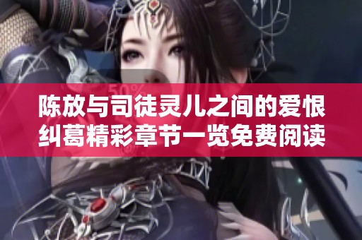 陈放与司徒灵儿之间的爱恨纠葛精彩章节一览免费阅读指南