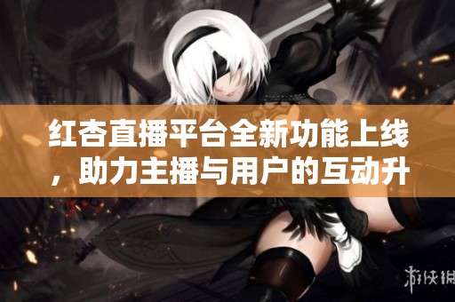 红杏直播平台全新功能上线，助力主播与用户的互动升级