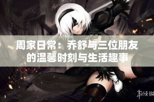 周家日常：乔舒与三位朋友的温馨时刻与生活趣事