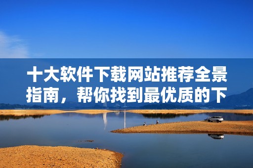 十大软件下载网站推荐全景指南，帮你找到最优质的下载资源