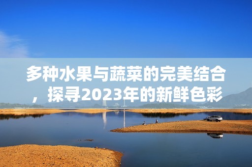 多种水果与蔬菜的完美结合，探寻2023年的新鲜色彩与味觉体验