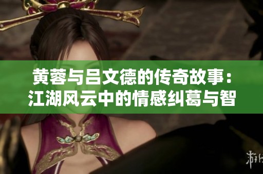黄蓉与吕文德的传奇故事：江湖风云中的情感纠葛与智慧较量