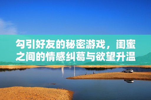 勾引好友的秘密游戏，闺蜜之间的情感纠葛与欲望升温
