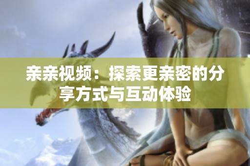 亲亲视频：探索更亲密的分享方式与互动体验