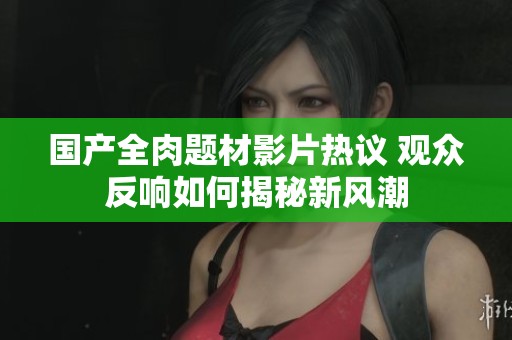 国产全肉题材影片热议 观众反响如何揭秘新风潮