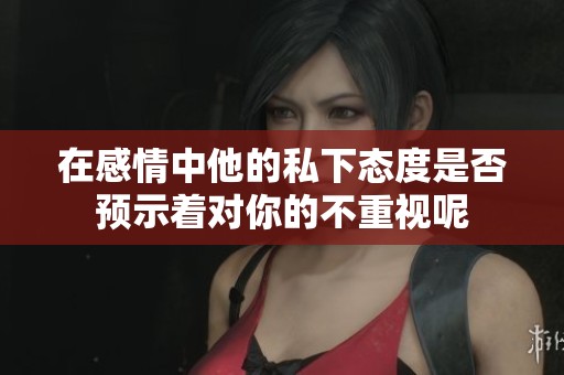 在感情中他的私下态度是否预示着对你的不重视呢