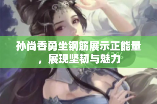 孙尚香勇坐钢筋展示正能量，展现坚韧与魅力
