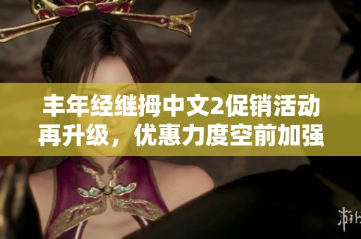 丰年经继拇中文2促销活动再升级，优惠力度空前加强