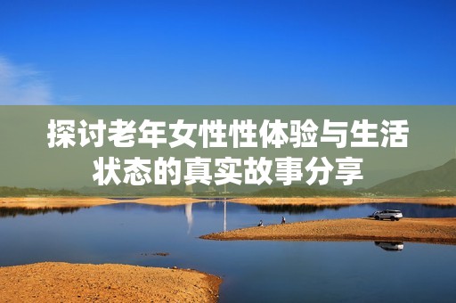 探讨老年女性性体验与生活状态的真实故事分享