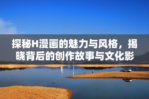 探秘H漫画的魅力与风格，揭晓背后的创作故事与文化影响