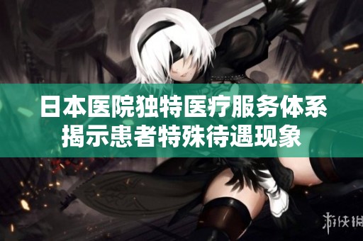 日本医院独特医疗服务体系揭示患者特殊待遇现象