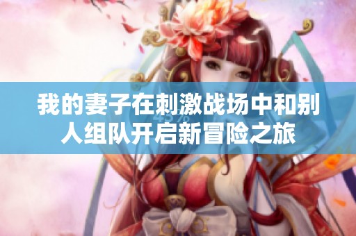 我的妻子在刺激战场中和别人组队开启新冒险之旅