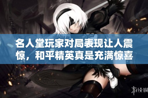 名人堂玩家对局表现让人震惊，和平精英真是充满惊喜