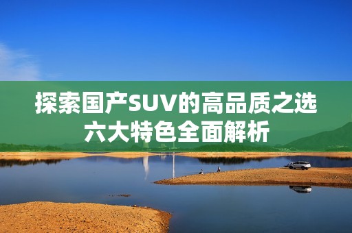 探索国产SUV的高品质之选六大特色全面解析