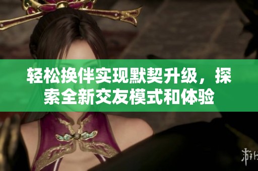 轻松换伴实现默契升级，探索全新交友模式和体验