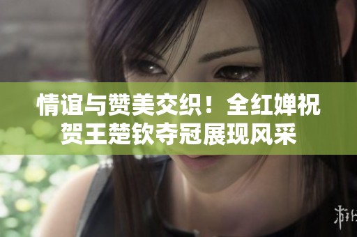 情谊与赞美交织！全红婵祝贺王楚钦夺冠展现风采