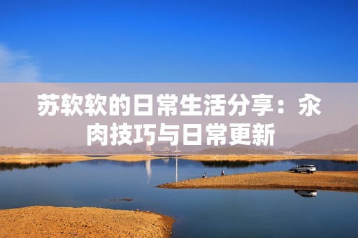 苏软软的日常生活分享：汆肉技巧与日常更新