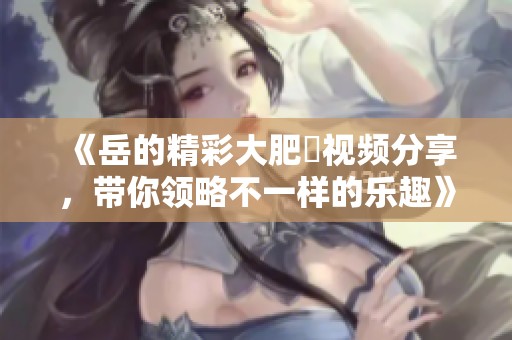《岳的精彩大肥坹视频分享，带你领略不一样的乐趣》
