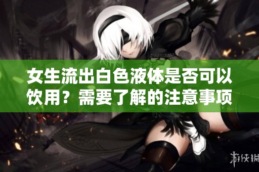 女生流出白色液体是否可以饮用？需要了解的注意事项