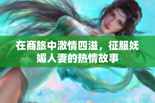 在商旅中激情四溢，征服妩媚人妻的热情故事