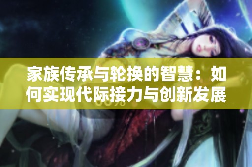 家族传承与轮换的智慧：如何实现代际接力与创新发展