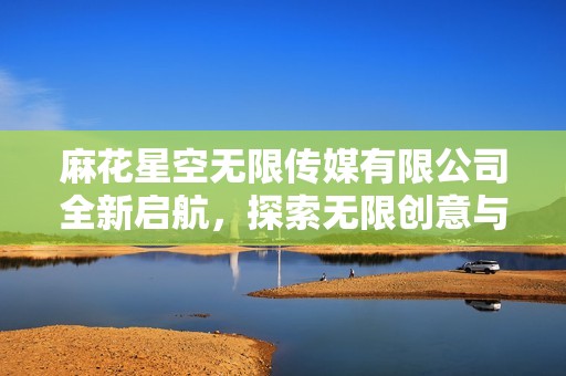 麻花星空无限传媒有限公司全新启航，探索无限创意与视听盛宴