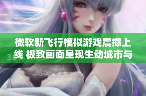 微软新飞行模拟游戏震撼上线 极致画面呈现生动城市与自然风光