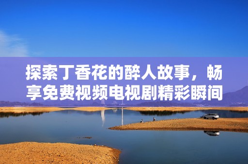 探索丁香花的醉人故事，畅享免费视频电视剧精彩瞬间