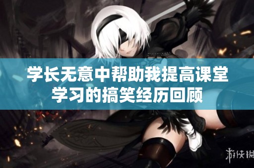 学长无意中帮助我提高课堂学习的搞笑经历回顾