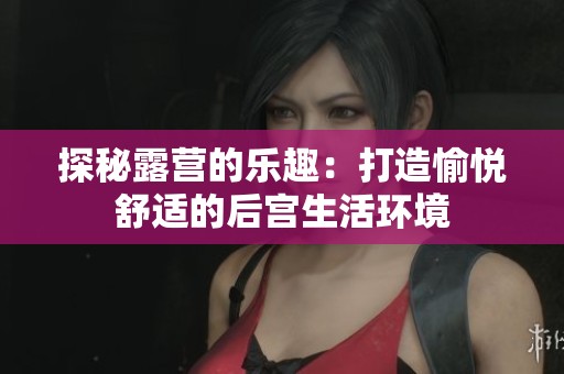 探秘露营的乐趣：打造愉悦舒适的后宫生活环境