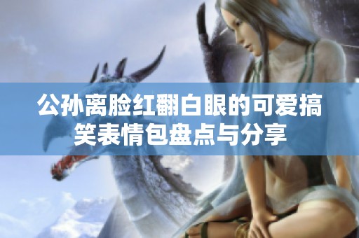 公孙离脸红翻白眼的可爱搞笑表情包盘点与分享