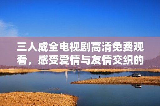 三人成全电视剧高清免费观看，感受爱情与友情交织的精彩故事