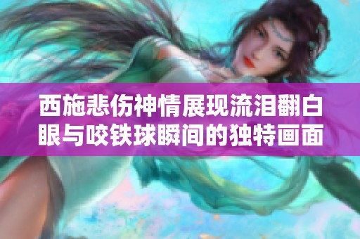 西施悲伤神情展现流泪翻白眼与咬铁球瞬间的独特画面