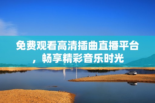免费观看高清插曲直播平台，畅享精彩音乐时光
