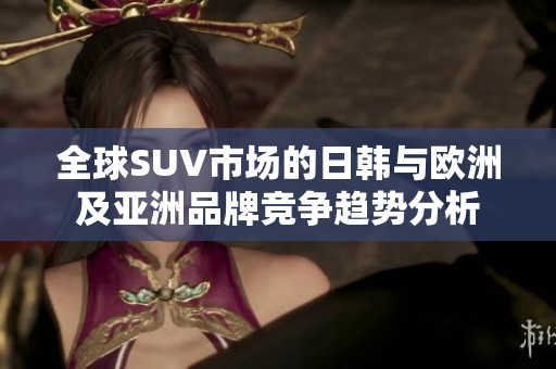 全球SUV市场的日韩与欧洲及亚洲品牌竞争趋势分析