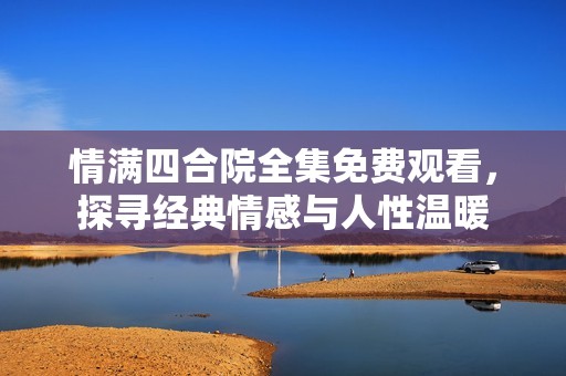 情满四合院全集免费观看，探寻经典情感与人性温暖