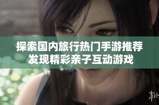 探索国内旅行热门手游推荐 发现精彩亲子互动游戏