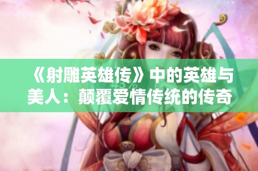 《射雕英雄传》中的英雄与美人：颠覆爱情传统的传奇故事